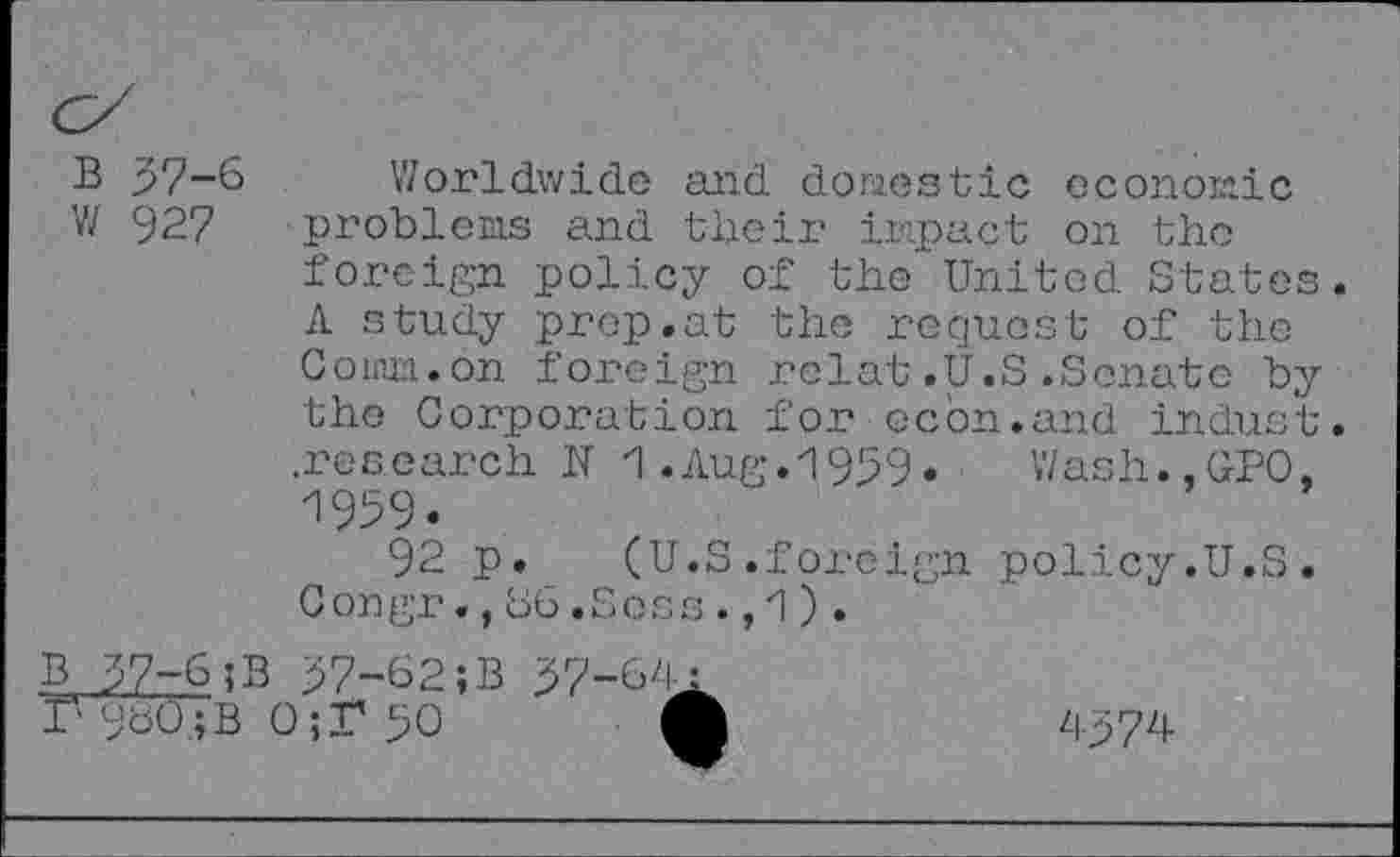 ﻿B 37-6 w 927
Worldwide and dories tic economic problems and their impact on the foreign policy of the United States. A study prep.at the request of the Comm.on foreign rclat.U.S.Senate by the Corporation for ccdn.and indust, .research N 1.Aug.1939•	Wash.,GPO,
1939.
92 p.	(U.S.foreign policy.U.S.
Congr.,66.Scss.,1).
B 37-6 ;B 37-62;B
37 960;B 0;F 30
37-64:
4-374